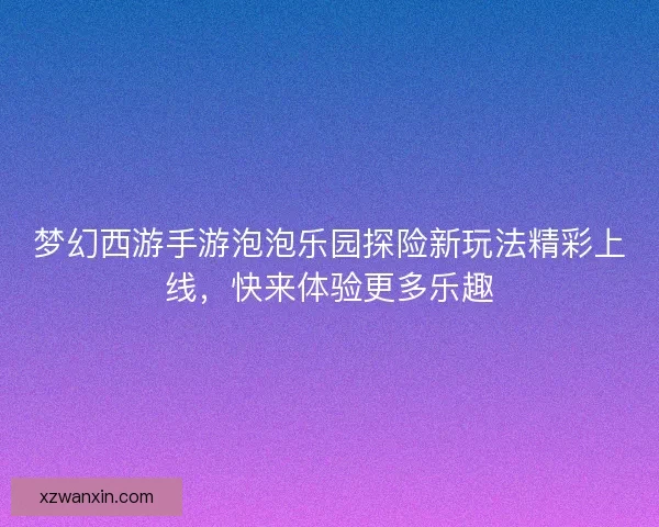 梦幻西游手游泡泡乐园探险新玩法精彩上线，快来体验更多乐趣