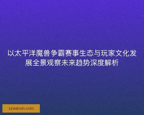 以太平洋魔兽争霸赛事生态与玩家文化发展全景观察未来趋势深度解析
