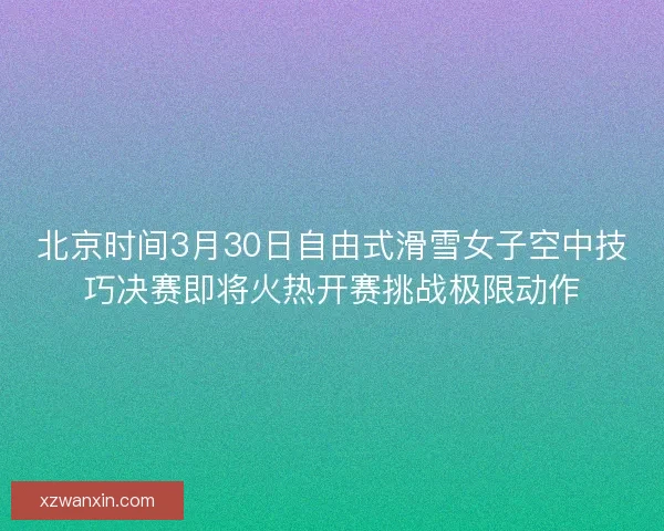 北京时间3月30日自由式滑雪女子空中技巧决赛即将火热开赛挑战极限动作