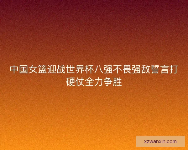 中国女篮迎战世界杯八强不畏强敌誓言打硬仗全力争胜
