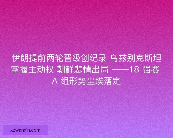 伊朗提前两轮晋级创纪录 乌兹别克斯坦掌握主动权 朝鲜悲情出局 ——18 强赛 A 组形势尘埃落定
