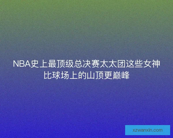 NBA史上最顶级总决赛太太团这些女神比球场上的山顶更巅峰