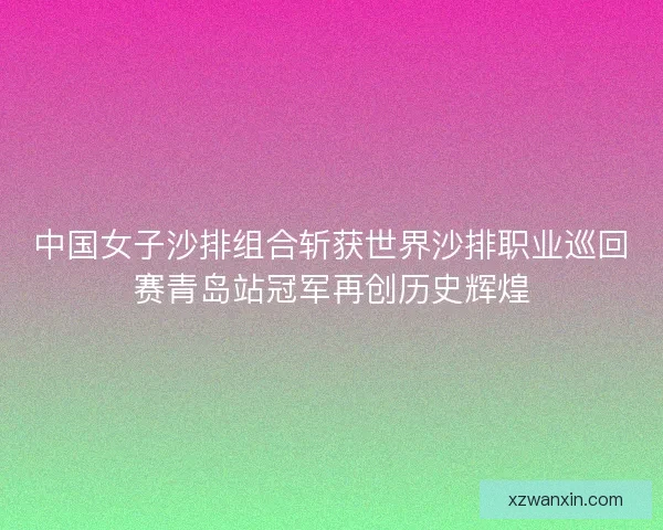 中国女子沙排组合斩获世界沙排职业巡回赛青岛站冠军再创历史辉煌