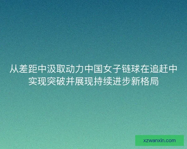 从差距中汲取动力中国女子链球在追赶中实现突破并展现持续进步新格局