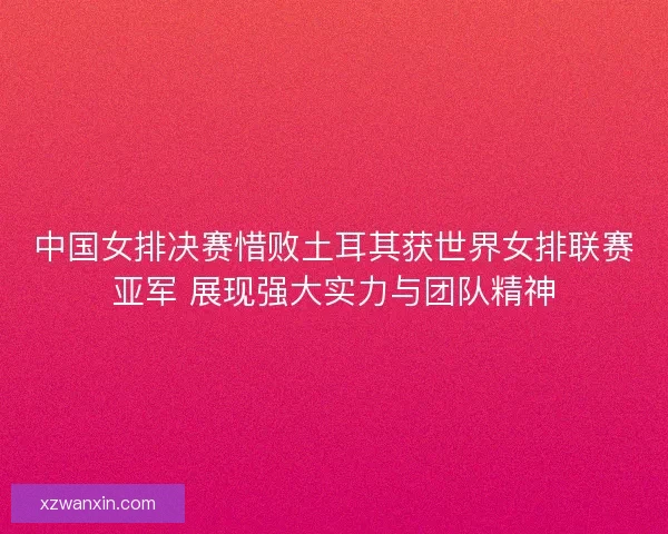 中国女排决赛惜败土耳其获世界女排联赛亚军 展现强大实力与团队精神