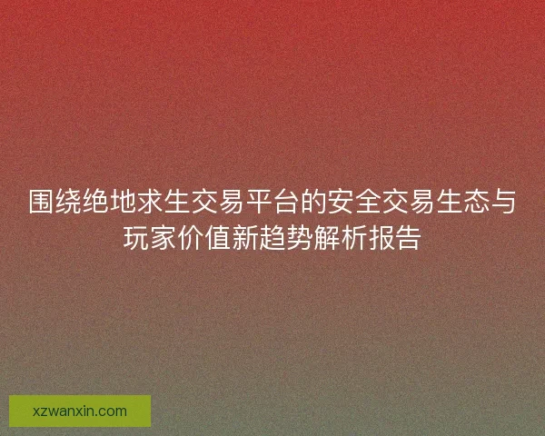 围绕绝地求生交易平台的安全交易生态与玩家价值新趋势解析报告