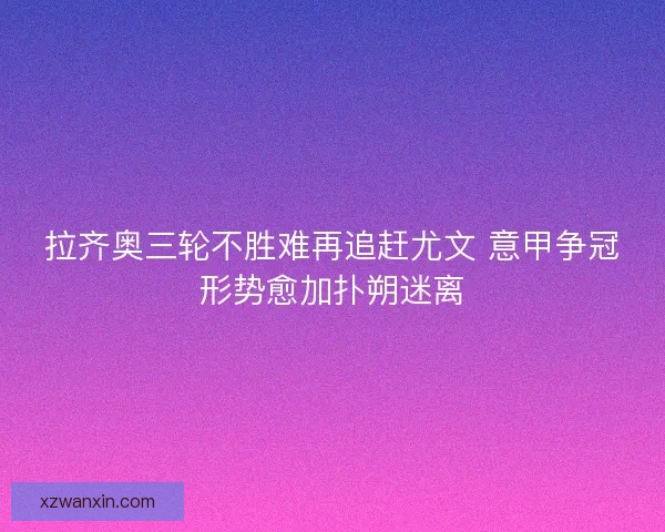 拉齐奥三轮不胜难再追赶尤文 意甲争冠形势愈加扑朔迷离