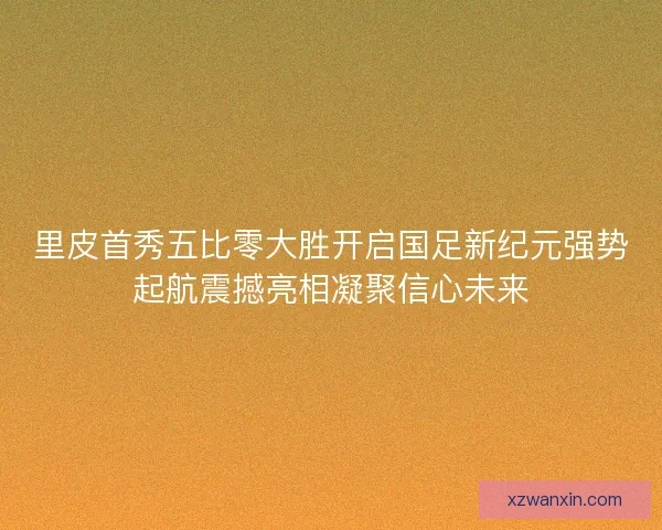 里皮首秀五比零大胜开启国足新纪元强势起航震撼亮相凝聚信心未来