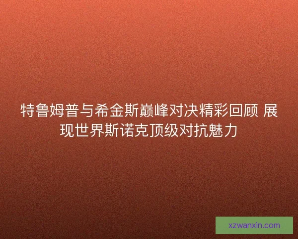 特鲁姆普与希金斯巅峰对决精彩回顾 展现世界斯诺克顶级对抗魅力