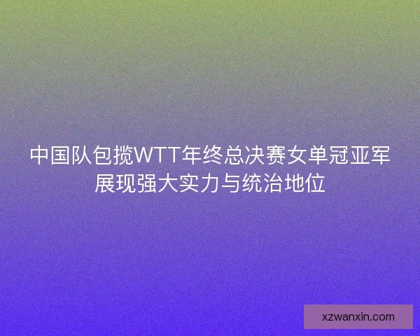 中国队包揽WTT年终总决赛女单冠亚军展现强大实力与统治地位
