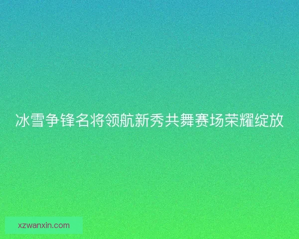 冰雪争锋名将领航新秀共舞赛场荣耀绽放
