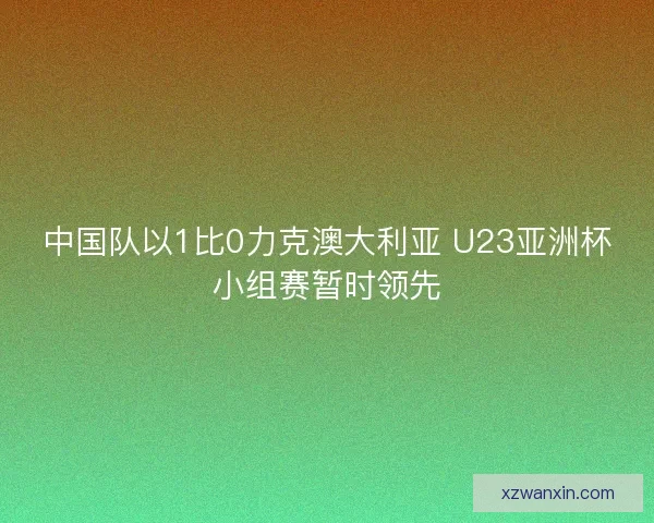 中国队以1比0力克澳大利亚 U23亚洲杯小组赛暂时领先