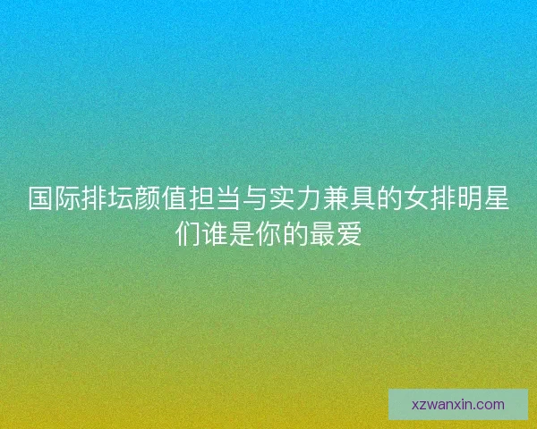 国际排坛颜值担当与实力兼具的女排明星们谁是你的最爱