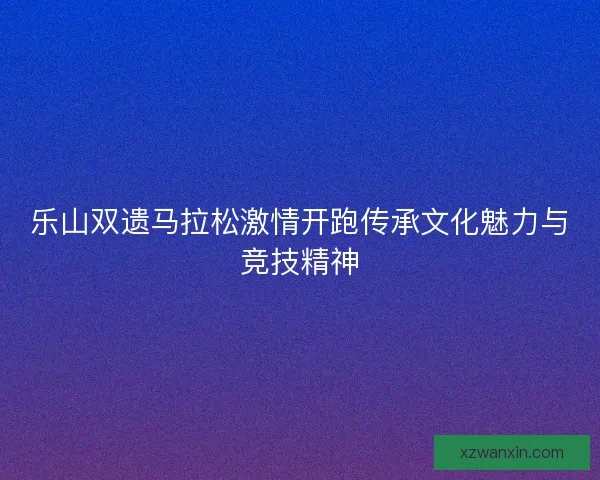 乐山双遗马拉松激情开跑传承文化魅力与竞技精神