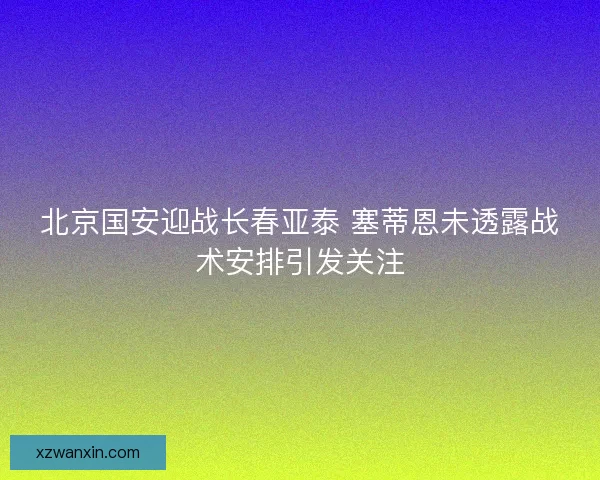 北京国安迎战长春亚泰 塞蒂恩未透露战术安排引发关注